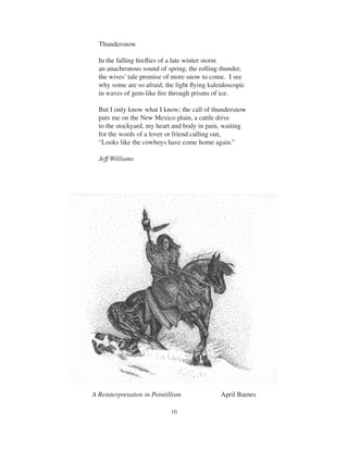 10
Thundersnow
In the falling ﬁreﬂies of a late winter storm
an anachronous sound of spring, the rolling thunder,
the wives’ tale promise of more snow to come. I see
why some are so afraid, the light ﬂying kaleidoscopic
in waves of gem-like ﬁre through prisms of ice.
But I only know what I know; the call of thundersnow
puts me on the New Mexico plain, a cattle drive
to the stockyard, my heart and body in pain, waiting
for the words of a lover or friend calling out,
“Looks like the cowboys have come home again.”
Jeff Williams
A Reinterpretation in Pointillism April Barnes
 