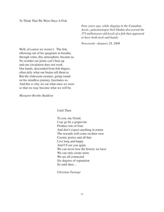11
To Think That We Were Once A Fish
Well, of course we weren’t. The ﬁsh,
elbowing out of his quagmire to breathe,
through vents, this atmosphere, became us.
No wonder our joints can’t bear up
and our circulation does not work.
Our hands, descended from ﬁsh ﬁngers,
often defy what our brains tell them to.
But the iridescent creature, going round
on his mindless journey, fascinates us.
And this is why we eat what once we were
so that we may become what we will be.
Margaret Boothe Baddour
Until Then
To you, my friend,
I say go be a grapevine
Produce lots of fruit
And don’t expect anything in return
The rewards will come on their own
Cosmic justice and all that
Live long and happy
And I’ll see you again
We can never lose the history we have
We can only create more
We are all connected
Six degrees of separation
So until then…
Christian Turnage
Four years ago, while digging in the Canadian
Arctic, paleontologist Neil Shubin discovered the
375 millionyear-old fossil of a ﬁsh that appeared
to have both neck and hands.
Newsweek—January 28, 2008
 