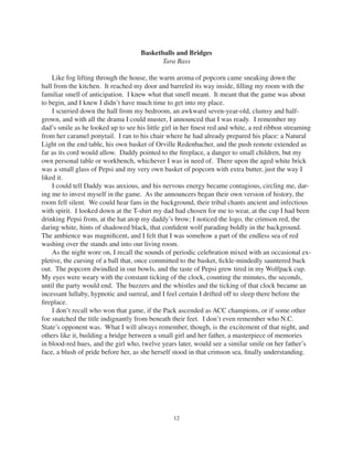 12
Basketballs and Bridges
Tara Bass
Like fog lifting through the house, the warm aroma of popcorn came sneaking down the
hall from the kitchen. It reached my door and barreled its way inside, ﬁlling my room with the
familiar smell of anticipation. I knew what that smell meant. It meant that the game was about
to begin, and I knew I didn’t have much time to get into my place.
I scurried down the hall from my bedroom, an awkward seven-year-old, clumsy and half-
grown, and with all the drama I could muster, I announced that I was ready. I remember my
dad’s smile as he looked up to see his little girl in her ﬁnest red and white, a red ribbon streaming
from her caramel ponytail. I ran to his chair where he had already prepared his place: a Natural
Light on the end table, his own basket of Orville Redenbacher, and the push remote extended as
far as its cord would allow. Daddy pointed to the ﬁreplace, a danger to small children, but my
own personal table or workbench, whichever I was in need of. There upon the aged white brick
was a small glass of Pepsi and my very own basket of popcorn with extra butter, just the way I
liked it.
I could tell Daddy was anxious, and his nervous energy became contagious, circling me, dar-
ing me to invest myself in the game. As the announcers began their own version of history, the
room fell silent. We could hear fans in the background, their tribal chants ancient and infectious
with spirit. I looked down at the T-shirt my dad had chosen for me to wear, at the cup I had been
drinking Pepsi from, at the hat atop my daddy’s brow; I noticed the logo, the crimson red, the
daring white, hints of shadowed black, that conﬁdent wolf parading boldly in the background.
The ambience was magniﬁcent, and I felt that I was somehow a part of the endless sea of red
washing over the stands and into our living room.
As the night wore on, I recall the sounds of periodic celebration mixed with an occasional ex-
pletive, the cursing of a ball that, once committed to the basket, ﬁckle-mindedly sauntered back
out. The popcorn dwindled in our bowls, and the taste of Pepsi grew tired in my Wolfpack cup.
My eyes were weary with the constant ticking of the clock, counting the minutes, the seconds,
until the party would end. The buzzers and the whistles and the ticking of that clock became an
incessant lullaby, hypnotic and surreal, and I feel certain I drifted off to sleep there before the
ﬁreplace.
I don’t recall who won that game, if the Pack ascended as ACC champions, or if some other
foe snatched the title indignantly from beneath their feet. I don’t even remember who N.C.
State’s opponent was. What I will always remember, though, is the excitement of that night, and
others like it, building a bridge between a small girl and her father, a masterpiece of memories
in blood-red hues, and the girl who, twelve years later, would see a similar smile on her father’s
face, a blush of pride before her, as she herself stood in that crimson sea, ﬁnally understanding.
 