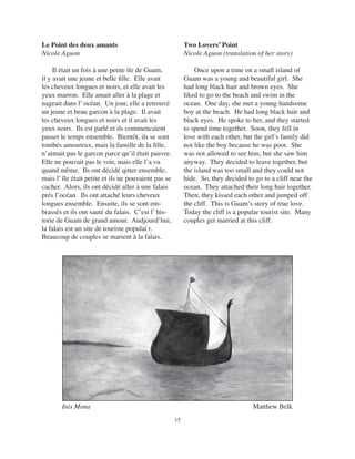 15
Inis Mona Matthew Belk
Le Point des deux amants
Nicole Aguon
Il était un fois à une petite ile de Guam,
il y avait une jeune et belle ﬁlle. Elle avait
les cheveux longues et noirs, et elle avait les
yeux marron. Elle amait aller à la plage et
nageait dans l’ océan. Un jour, elle a retrouvé
un jeune et beau garcon à la plage. Il avait
les cheveux longues et noirs et il avait les
yeux noirs. Ils est parlé et ils commencaient
passer le temps ensemble. Bientôt, ils se sont
tombés amoureux, mais la famille de la ﬁlle,
n’aimait pas le garcon parce qu’il était pauvre.
Elle ne pouvait pas le voir, mais elle l’a vu
quand même. Ils ont décidé qitter ensemble,
mais l’ île était petite et ils ne pouvaient pas se
cacher. Alors, ils ont décidé aller à une falais
prés l’océan. Ils ont attaché leurs cheveux
longues ensemble. Ensuite, ils se sont em-
brassés et ils ont sauté du falais. C’est l’ his-
torie de Guam de grand amour. Audjourd’hui,
la falais est un site de touriste populai r.
Beaucoup de couples se marient à la falais.
Two Lovers’ Point
Nicole Aguon (translation of her story)
Once upon a time on a small island of
Guam was a young and beautiful girl. She
had long black hair and brown eyes. She
liked to go to the beach and swim in the
ocean. One day, she met a young handsome
boy at the beach. He had long black hair and
black eyes. He spoke to her, and they started
to spend time together. Soon, they fell in
love with each other, but the girl’s family did
not like the boy because he was poor. She
was not allowed to see him, but she saw him
anyway. They decided to leave together, but
the island was too small and they could not
hide. So, they decided to go to a cliff near the
ocean. They attached their long hair together.
Then, they kissed each other and jumped off
the cliff. This is Guam’s story of true love.
Today the cliff is a popular tourist site. Many
couples get married at this cliff.
 