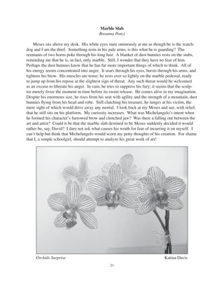 21
Marble Slab
Breanna Ponzi
Moses sits above my desk. His white eyes stare ominously at me as though he is the watch-
dog and I am the thief. Something rests in his pale arms; is this what he is guarding? The
remnants of two horns poke through his long hair. A blanket of dust bunnies rests on the stubs,
reminding me that he is, in fact, only marble. Still, I wonder that they have no fear of him.
Perhaps the dust bunnies know that he has far more important things of which to think. All of
his energy seems concentrated into anger. It sears through his eyes, bursts through his arms, and
tightens his brow. His muscles are tense; he rests ever so lightly on the marble pedestal, ready
to jump up from his repose at the slightest sign of threat. Any such threat would be welcomed
as an excuse to liberate his anger. In vain, he tries to suppress his fury; it seems that the sculp-
tor merely froze the moment in time before its sweet release. He comes alive in my imagination.
Despite his enormous size, he rises from his seat with agility and the strength of a mountain, dust
bunnies ﬂying from his head and robe. Still clutching his treasure, he lunges at his victim, the
mere sight of which would drive away any mortal. I look back at my Moses and see, with relief,
that he still sits on his platform. My curiosity increases. What was Michelangelo’s intent when
he formed his character’s furrowed brow and clenched jaw? Was there a falling out between the
art and artist? Could it be that the marble slab destined to be Moses suddenly decided it would
rather be, say, David? I dare not ask what causes his wrath for fear of incurring it on myself. I
can’t help but think that Michelangelo would scorn my petty thoughts of his creation. For shame
that I, a simple schoolgirl, should attempt to analyze his great work of art!
Orchids Surprise Katina Davis
 