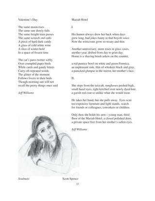 23
Valentine’s Day
The same moon rises
The same sun slowly falls
The same freight train passes
The same screech owl calls
A piece of hard dark candy
A glass of cold white wine
A slice of winter held
In a space of frozen time
The cat’s paws twitter softly
Over crumpled paper birds
While cards and gaudy letters
Carry oft-repeated words
The glitter of the moment
Follows lovers to their beds
Though morning sun will not
recall the pretty things once said
Jeff Williams
Soulmate Scott Spence
Mariah Hotel
I.
His humor always drew her back when days
grew long, bad jokes funny in that boyish voice.
Now the witticisms grow so weary and thin.
Another anniversary; more roses in glass vases,
another year, drifted from day to grim day.
Home is a shaving brush askew on the counter,
a red pumice bowl on white and green Formica,
an unpleasant sink, ﬁlm of whiskers black and gray,
a panicked glimpse in the mirror, her mother’s face.
II.
She steps from the taxicab, sunglasses pushed high,
small hazel eyes, tight kerchief over newly dyed hair,
a garish red coat so unlike what she would wear.
He takes her hand, but she pulls away. Eyes scan
too expensive furniture and light stands, search
for friends or colleagues, coworkers or children.
Only then she holds his arm—young man, third
ﬂoor of the Mariah Hotel, a closed polished door,
a private space free from her mother’s sullen eyes.
Jeff Williams
 