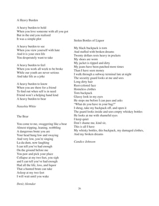 26
Stolen Bottles of Liquor
My black backpack is torn
And stuffed with broken dreams
Twenty dollars rests heavy in pockets
My shoes are worn
My jacket is ripped and dirty
My jeans have been patched more times
Than I have seen money
I walk through a subway terminal late at night
The security guard looks at me and sees
Long dirty hair
Rust-colored face
Homeless clothes
Torn backpack
Glassy look in my eyes
He stops me before I can pass and asks
“What do you have in your bag?”
I shrug, take my backpack off, and open it
The guard looks inside and sees empty whiskey bottles
He looks at me with shameful eyes
I keep quiet
Don’t shame me, kind sir,
This is all I have
My whisky bottles, this backpack, my damaged clothes,
And my broken dreams
Candice Johnson
A Heavy Burden
A heavy burden to hold
When you love someone with all you got
But in the end you realized
It was a simple plot
A heavy burden to see
When you view yourself with hate
And it is your own life
You desperately want to take
A heavy burden to feel
When you work all week to be broke
While our youth are never serious
And take life as a joke
A heavy burden to know
When you are there for a friend
To ﬁnd out when self is in need
Friend won’t a helping hand lend
A heavy burden to bear
Natashia White
The Bear
You come to me, swaggering like a bear
Almost tripping, leaning, wobbling
A dangerous brute you are
Your head hung low and swaying
And very low, you’re singing
La-da-dum, now laughing
I can tell you’ve had enough
On the ground before me
You paw and pick your place
Collapse at my two feet, you sigh
and I can tell you’ve had enough
Had all the life, loss, and liquor
That a hunted brute can take
Asleep at my two feet
I will wait until you wake
Deniz Alemdar
 
