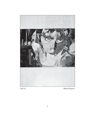 30 27
Talk Up Marina Mayton
The Portrait
The gentle humming of humidiﬁers in the background
Lonely lamplight snuggles close
But her eyes are baiting me
Waiting to see if I’ll notice that she’s still there
Perched atop the mantel in her regal pewter frame
She claims the throne above the hearth
Hunkered down in sweet angora
Notes of Nora settle my soul
But her eyes are colder now than once they were
When she was brought
And oh the price she paid
She sold her soul for middle class
For a box of china and crystal candlesticks
With no ﬁre left to burn them
Damn those na ve curls
Those hand-sewn pearls on silk champagne
That time and time again mock her treasoned spirit
In sultry, scornful scowls from parted lips
Parted lips of tsk, tsk, tsk
“How dare you pour wine on this dress?
Tear my stockings
Scuff my shoes
Pluck the roses piece for piece
Unearth the bosomed girdle
Claw the truth from underneath
This masterpiece in polished pewter?”
A gentle hum of something in the background
Lonely lamplight snuggles close
A mindless wonder stirs
About the thrifted print upon the hearth
I hum a line from “Nearness”
To drown her seething, mufﬂed screams
That dust the house from underneath
A cardboard box of china
Tara Bass
 