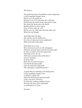 30 27
Talk Up Marina Mayton
The Portrait
The gentle humming of humidiﬁers in the background
Lonely lamplight snuggles close
But her eyes are baiting me
Waiting to see if I’ll notice that she’s still there
Perched atop the mantel in her regal pewter frame
She claims the throne above the hearth
Hunkered down in sweet angora
Notes of Nora settle my soul
But her eyes are colder now than once they were
When she was brought
And oh the price she paid
She sold her soul for middle class
For a box of china and crystal candlesticks
With no ﬁre left to burn them
Damn those na ve curls
Those hand-sewn pearls on silk champagne
That time and time again mock her treasoned spirit
In sultry, scornful scowls from parted lips
Parted lips of tsk, tsk, tsk
“How dare you pour wine on this dress?
Tear my stockings
Scuff my shoes
Pluck the roses piece for piece
Unearth the bosomed girdle
Claw the truth from underneath
This masterpiece in polished pewter?”
A gentle hum of something in the background
Lonely lamplight snuggles close
A mindless wonder stirs
About the thrifted print upon the hearth
I hum a line from “Nearness”
To drown her seething, mufﬂed screams
That dust the house from underneath
A cardboard box of china
Tara Bass
 