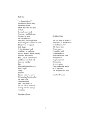 31
Tadpole
“Is she even here?”
Her hair used to be long
and white blonde
Then, she cut it and dyed
it black
Her nails were pink
Now, they are black, too
She used to wear
the cutest dresses
They have all disappeared
Jeans and pants have taken over
She used to be a quiet
little sheep
A free-thinking loud
rebel lives in my house
Mickey Mouse, Barbie, Disney
were her best friends
Kurt Cobain, Trent Reznor
and David Lee Roth all
hang out with her
But
when did this all happen?
Junior high?
Libby?
Trevor?
I’m too scared to know
She can’t go back to what
she used to be
None of us can
That’s just how it is
All she can do is march
merrily into her teenage
wasteland
Candice Johnson
Doll Gas Mask
She sits alone in the back
in the back of the Humvee
Everything is fake
Tall plastic tress
Cotton grass
Everything stiff
Pink to sickness
Blonde rules the land
Painted faces
Imaginary roads
Battery run
Always sunny
Paper makes the needs
of its residents
She won’t survive here
Candice Johnson
 