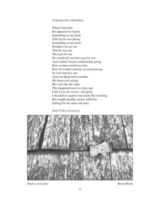 32
A Sucker for a Sad Story
When I met him
He appeared so lonely
Something in my head
Told me he was phony
Something in my heart
Wouldn’t let me see
That he was not
The man for me
He would tell me how easy he was
And couldn’t keep a relationship going
How women would use him
How he would continue on not knowing
So I let him kiss me
And one thing led to another
My heart was saying
He’s not like the other
This happened just two days ago
I felt I was his crown—his glory
I decided to surprise him early this morning
But caught another sucker with him
Falling for the same sad story
Terri Coley Carraway
Poplar on Cedar Brent Hood
 