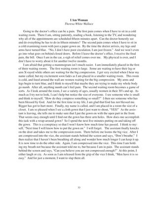 33
I Am Woman
Theresa White-Wallace
Going to the doctor’s ofﬁce can be a pain. The ﬁrst pain comes when I have to sit in a cold
waiting room. There I am, sitting patiently, reading a book, listening to the TV, and wondering
why all of the appointments are scheduled ﬁfteen minutes apart. Can the doctor honestly see
and do everything he has to do in ﬁfteen minutes? The second pain comes when I have to sit in
a cold examining room with just a paper gown on. By the time the doctor arrives, my legs and
arms have turned blue. “No, I don’t have poor circulation, I am just frozen.” And we won’t even
go into what goes on behind closed doors. Before I leave the doctor’s ofﬁce, I receive the ﬁnal
pain, the bill. Once I am in the car, a sigh of relief comes over me. My physical is over, and I
don’t have to worry about it for another twelve months.
I am afraid that getting a mammogram isn’t much easier. I am immediately placed in the ﬁrst
of three waiting rooms. The ﬁrst waiting room is large. Some are waiting to have their leg or
arm X-rayed while others are waiting for the big compression. I get very excited when I hear my
name called, but my excitement soon fades as I am placed in a smaller waiting room. This room
is cold, and lined around the wall are women waiting for the big compression. My arms and
legs begin to turn blue, and I think to myself that maybe they are trying to make my whole body
go numb. After all, anything numb can’t feel pain. The second waiting room becomes a game of
sorts. As I look around the room, I see a variety of ages, usually women in their 30’s and up. As
much as I try not to look, I can’t help but notice the size of everyone. I see someone who is small
and think to myself, “How do they compress something so small?” I then see someone who has
been blessed by God. And for the ﬁrst time in my life, I am glad that God has not blessed me.
Bigger has got to hurt more. Finally, my name is called, and I am placed in a room the size of a
closet. I am so pleased when I see a cloth gown that I just want to shout, “YES!” As the assis-
tant is leaving, she tells me to make sure that I put the gown on with the open part in the front.
That seems easy enough until I ﬁnd out the gown has three arm holes. How does one accomplish
this task with a wrap-around gown? So I spend the next ﬁve minutes putting on and taking off
the gown. This is a conspiracy so that I won’t know how much time has passed. I think to my-
self, “Next time I will know how to put the gown on.” I will forget. The assistant ﬁnally knocks
on the door and takes me to the compression room. There before me looms the big vice. After I
am compressed into the vice, the assistant stands behind the screen and says, “Don’t breathe.” I
then realize that I haven’t been breathing all along and wonder how much longer I can keep it up.
It is now time to do the other side. Again, I am compressed into the vice. This time I am hold-
ing my breath not because the assistant told me to, but because I am in pain. The assistant stands
behind the screen and says, “Can you believe you are not compressed enough?” At this point, I
either laugh or cry. As soon as I am released from the grip of the vice I think, “Men have it is so
easy.” And for just a moment, I want to slap them all.
 