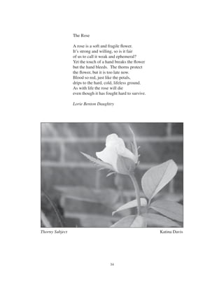 34
The Rose
A rose is a soft and fragile ﬂower.
It’s strong and willing, so is it fair
of us to call it weak and ephemeral?
Yet the touch of a hand breaks the ﬂower
but the hand bleeds. The thorns protect
the ﬂower, but it is too late now.
Blood so red, just like the petals,
drips to the hard, cold, lifeless ground.
As with life the rose will die
even though it has fought hard to survive.
Lorie Benton Daughtry
Thorny Subject Katina Davis
 