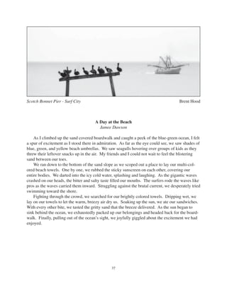 37
Scotch Bonnet Pier - Surf City Brent Hood
A Day at the Beach
Jamee Dawson
As I climbed up the sand covered boardwalk and caught a peek of the blue-green ocean, I felt
a spur of excitement as I stood there in admiration. As far as the eye could see, we saw shades of
blue, green, and yellow beach umbrellas. We saw seagulls hovering over groups of kids as they
threw their leftover snacks up in the air. My friends and I could not wait to feel the blistering
sand between our toes.
We ran down to the bottom of the sand slope as we scoped out a place to lay our multi-col-
ored beach towels. One by one, we rubbed the sticky sunscreen on each other, covering our
entire bodies. We darted into the icy cold water, splashing and laughing. As the gigantic waves
crashed on our heads, the bitter and salty taste ﬁlled our mouths. The surfers rode the waves like
pros as the waves carried them inward. Struggling against the brutal current, we desperately tried
swimming toward the shore.
Fighting through the crowd, we searched for our brightly colored towels. Dripping wet, we
lay on our towels to let the warm, breezy air dry us. Soaking up the sun, we ate our sandwiches.
With every other bite, we tasted the gritty sand that the breeze delivered. As the sun began to
sink behind the ocean, we exhaustedly packed up our belongings and headed back for the board-
walk. Finally, pulling out of the ocean’s sight, we joyfully giggled about the excitement we had
enjoyed.
 