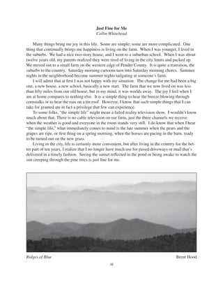 38
Ridges of Blue Brent Hood
Just Fine for Me
Collin Whitehead
Many things bring me joy in this life. Some are simple; some are more complicated. One
thing that continually brings me happiness is living on the farm. When I was younger, I lived in
the suburbs. We had a nice two-story house, and I went to a suburban school. When I was about
twelve years old, my parents realized they were tired of living in the city limits and packed up.
We moved out to a small farm on the western edge of Pender County. It is quite a transition, the
suburbs to the country. Saturday morning cartoons turn into Saturday morning chores. Summer
nights in the neighborhood become summer nights tailgating at someone’s farm.
I will admit that at ﬁrst I was not happy with my situation. The change for me had been a big
one, a new house, a new school, basically a new start. The farm that we now lived on was less
than ﬁfty miles from our old house, but in my mind, it was worlds away. The joy I feel when I
am at home compares to nothing else. It is a simple thing to hear the breeze blowing through
cornstalks or to hear the rain on a tin roof. However, I know that such simple things that I can
take for granted are in fact a privilege that few can experience.
To some folks, “the simple life” might mean a failed reality television show. I wouldn’t know
much about that. There is no cable television on our farm, just the three channels we receive
when the weather is good and everyone in the room stands very still. I do know that when I hear
“the simple life,” what immediately comes to mind is the late summer when the pears and the
grapes are ripe, or ﬁrst thing on a spring morning, when the horses are pacing in the barn, ready
to be turned out on the new grass.
Living in the city, life is certainly more convenient, but after living in the country for the bet-
ter part of ten years, I realize that I no longer have much use for paved driveways or mail that’s
delivered in a timely fashion. Seeing the sunset reﬂected in the pond or being awake to watch the
sun creeping through the pine trees is just ﬁne for me.
 