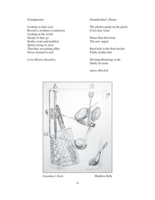 43
Grandparents
Looking in their eyes
Reveals a wisdom so unknown
Looking at the world
Steady as they go
Bodies worn and tumbled
Spirits strong as steel
That they are getting older
Never seemed so real
Lorie Benton Daughtry
Grandmother’s House
The pitcher pump on the porch
Cool clear water
Better than that from
The new spigot
Knot hole in the ﬂoor beside
Fluffy feather bed
Oil lamp ﬂickering in the
Dimly lit room
James Mitchell
Grandma’s Tools Matthew Belk
 
