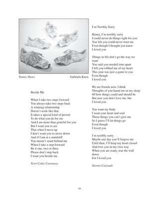 44
I’m Terribly Sorry
Honey, I’m terribly sorry
I could never do things right for you
You felt you could never trust me
Even though I thought you knew
I loved you
Things in life don’t go the way we
want
You said you needed time apart
I felt you robbed me of my heart
This year was just a game to you
Even though
I loved you
We are friends now, I think
Thoughts of you haunt me in my sleep
Of how things could and should be
But now you don’t love me, but
I loved you
You want my body
I want your heart and soul
Those things you can’t give me
So I guess I’ll let things go
Even though
I loved you
I’m terribly sorry
Maybe one day you’ll forgive me
Until then, I’ll keep my heart closed
And love you in my own way
When you are ready, tear the wall
down
For I loved you
Stormy Cazeault
Beside Me
When I take two steps forward
You always take two steps back
A winning relationship
Doesn’t work like that
It takes a special kind of person
To do what you do for me
And I am more than grateful for you
But I want you to see
That when I move up
I don’t want you to move down
And if I am at a standstill
You mustn’t stand behind me
When I take a step forward
Be it one, two or three
Please don’t step back
I want you beside me.
Terri Coley Carraway
Tennis Shoes Gabriela Knox
 