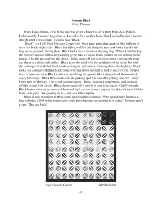 45
Beware Black
Mark Thomas
When I was ﬁfteen, I was broke and was given a beater to drive from Point A to Point B.
Unfortunately, I wanted to go fast, so I saved to buy another beater that I worked on for 6 months
straight until it was ready. Its name was “Black.”
“Black” is a 1987 Ford Mustang Coupe with black pearl paint that sparkles like millions of
stars in a black night’s sky. Black has silver, wafﬂe cone designed rims and looks like it’s sit-
ting on the ground. Sitting there, Black looks like a harmless sleeping dog. When I turn the key,
the monster awakes with a deep roaring growl like a vicious black panther on the defense in the
jungle. I hit the gas and pop the clutch. Black takes off like a jet on a runway setting off every
car alarm in a three mile radius. Black grips the road with the gentleness of an infant but with
the technique of a skilled blacksmith in straights and curves. Coming down the highway, Black
looks like a mean slithering black cobra weaving down the path to ﬁnd its next victim. People
stare in amazement as Black cruises by, rumbling the ground like a stampede of thousands of
angry Mustangs. Black then sneaks into its parking spot like a toddler getting into bed. Sadly,
I then turn off the key. The world becomes quiet. Then, I take in a deep breath, and the taste
of high octane ﬁlls the air. Black sleeps peacefully until it is time to go again. Oddly enough,
Black leaves with me an aroma of fumes of high octane to warn any car that doesn’t know Golds-
boro is his yard. Trespassing on his yard isn’t taken lightly.
Black is now notorious in three states and countless counties. Who would have dreamed a
four-cylinder, 1800-dollar bondo baby could have become the monster it is today? Dreams aren’t
given. They are built!
Paper Square Cutout Gabriela Knox
 