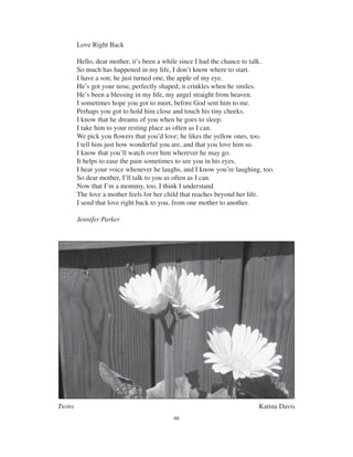 46
Twins Katina Davis
Love Right Back
Hello, dear mother, it’s been a while since I had the chance to talk.
So much has happened in my life, I don’t know where to start.
I have a son; he just turned one, the apple of my eye.
He’s got your nose, perfectly shaped; it crinkles when he smiles.
He’s been a blessing in my life, my angel straight from heaven.
I sometimes hope you got to meet, before God sent him to me.
Perhaps you got to hold him close and touch his tiny cheeks.
I know that he dreams of you when he goes to sleep.
I take him to your resting place as often as I can.
We pick you ﬂowers that you’d love; he likes the yellow ones, too.
I tell him just how wonderful you are, and that you love him so.
I know that you’ll watch over him wherever he may go.
It helps to ease the pain sometimes to see you in his eyes.
I hear your voice whenever he laughs, and I know you’re laughing, too.
So dear mother, I’ll talk to you as often as I can.
Now that I’m a mommy, too, I think I understand
The love a mother feels for her child that reaches beyond her life.
I send that love right back to you, from one mother to another.
Jennifer Parker
 