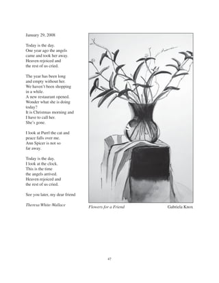 47
Flowers for a Friend Gabriela Knox
January 29, 2008
Today is the day.
One year ago the angels
came and took her away.
Heaven rejoiced and
the rest of us cried.
The year has been long
and empty without her.
We haven’t been shopping
in a while.
A new restaurant opened.
Wonder what she is doing
today?
It is Christmas morning and
I have to call her.
She’s gone.
I look at Purrl the cat and
peace falls over me.
Ann Spicer is not so
far away.
Today is the day.
I look at the clock.
This is the time
the angels arrived.
Heaven rejoiced and
the rest of us cried.
See you later, my dear friend
Theresa White-Wallace
 