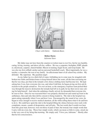 48
Chair with Fabric Gabriela Knox
Before Dawn
Adrienne Yates
My father may not have been the smartest or richest man to ever live, but he was humble,
caring, loving, trusting, and above all else, selﬂess. He was a carpenter, ﬁreﬁghter, EMT, plumb-
er, electrician, carpeter, church builder, Mason in training, Eagle Scout, and troop leader. He
was also my ﬁrst softball catcher and my personal basketball coach. Most importantly, he was a
teacher, a counselor, the root of my family. An affectionate hater of all school boy crushes. My
defender. My superman. My guardian angel.
As my father lay in a ditch full of water, forbidding me to come near, he struggled with
broken tree limbs and broken bones to keep himself above the water, all the time reassuring me
that he was okay, just that in the tornado a few choice clothing items had become lost. He kept
asking how I was, how everyone else was, and when I told him, he began giving out ﬁrst-aid di-
rections to the people around us. For over an hour, as the emergency response team picked their
way through the massive destruction the tornado had left in its path, he lay there never once ask-
ing for help himself. And when the ambulance ﬁnally arrived, he demanded that everyone else
be seen to ﬁrst. Once he was reassured that I was properly checked out and seated up front in the
ambulance, then and only then did he consent to being loaded in. The ride to the hospital was
spent asking repeatedly where I was and how I was. Encouraged by the sound of my voice, he
began to relax enough to receive medical attention, all the while telling them what to do and how
to do it. He could have spent the ride to the hospital ﬁlling the silence between siren wails with
complaints, moans, sounds of desperation, and self-pity. The last words that I would ever hear
from this great man, however, were not those of pain or hurt, but instead, four simple words that
I carry with me every day. Those four simple words, which can mean so little to some, struck me
to the very core of my being that morning. He simply said, “I love you, Adrienne.” Shortly after
that he lost consciousness.
 