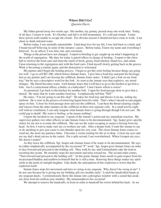 52
Where Did I Go?
Quentin Davis
My father passed away two weeks ago. His mother, my granny, passed away one week later. Today,
of all days, I return to work. It’s October, and fall is in full momentum. It’s cold and cloudy. I enter
these prison walls unable to escape the clouds. For obvious reasons I should not have come to work. I am
chum in shark-infested water.
Before today, I was mentally untouchable. I had deep love for my life, I was laid back to a fault, and
I found myself believing in some of the inmates’ causes. Before today, I knew my name and everything I
believed. As an ofﬁcer, I was ﬁrm, fair, and consistent.
Things at the prison have not changed. I report to brieﬁng to get caught up on what’s happening in
the world of segregation. My duty for today is patrol ofﬁcer in charge of feeding. I report to the chow
hall to retrieve the food carts and meet the smell of fresh, greasy fried chicken, bland rice, and salads.
Upon returning to the segregation unit with the food carts, I ﬁnd myself slowly getting back in the groove.
Work is becoming a routine again, and the distraction is welcomed.
My partner and I begin the feeding process. I begin to get this eerie feeling because things are going
too well. I go to cell BU-206, which houses Inmate Jones. I give him a food tray and pour his beverage.
Just as my partner and I are leaving the cellblock, Inmate Jones states, “I didn’t get a fork on my food
tray,” but he uses a descriptive word for the fork. As soon as the inmate uses that expletive, my mood
changes. My blood becomes water. I tell Inmate Jones that I will have to go to the kitchen to get him a
fork. Am I a correctional ofﬁcer, a butler, or a babysitter? I don’t know which is worse!
As promised, I go back to the kitchen for another fork. I open his food passage door to give him a
utensil. He states that he wants another food tray. I emphatically tell him “NO!”
He states, “I’m not going to eat this slop!” He takes his food tray and throws it on me, soiling my
uniform. He is now in the process of retrieving liquid from his toilet. That’s when I decide to rain pepper
spray on him. I close his food passage door and exit the cellblock. I can hear the throat-clearing coughs
and sneezes from the other inmates on the cellblock in their own separate cells. In a small ten-by-eight
cell with no ventilation, I can only imagine what Inmate Jones is going through though I do not care. He
could gag to death! My water is boiling, so he means nothing!
I report the incident to my sergeant. I speak of the inmate’s action and my immediate reaction. My
supervisor gathers two other ofﬁcers to take Inmate Jones to be decontaminated. Sgt. Jasper gives speciﬁc
orders for me not to re-enter the cellblock. She can see the water escaping as steam is hissing from my
head. At ﬁrst, I wait to make sure my co-workers are safe. After a deeper look, I want this inmate to say
or do anything to give just cause to rain thunder upon his very soul. The closer Inmate Jones comes to-
ward me, the more my patience fades. I become a victim waiting for the ax to drop. I close my eyes and
see my dad’s dead carcass in the casket. For a split second, I am overwhelmed. When I reopen my eyes,
life doesn’t matter!
As they leave the cellblock, Sgt. Jasper asks Inmate Jones if he wants to be decontaminated. He says
no rather emphatically accompanied by the occasional “F” word. Sgt. Jasper gives Inmate Jones an order
to face forward and proceed to the holding cell. They walk by me, and I immediately take the lead in
escorting this tyrant. He instantly stops his movement and turns toward me. The second order comes,
“Turn forward and proceed to the holding cell.” At this point, Inmate Jones needs to gain respect from his
incarcerated buddies and reafﬁrm to himself that he is still a man. Knowing these things makes my spirit
smile to the point of outright laughter. Like death, the anticipation of this explosion is worse that the
explosion itself.
Inmate Jones stops his movement and tries to swing at my sergeant. Why doesn’t he swing at me? I
do not care because he is giving me my birthday gift two months early! I catch his handcuffed hands as
my sergeant ducks. I ceremoniously throw the inmate into a plexiglass window with a sound that awak-
ens Zeus from his million-year slumber. My metamorphosis has occurred!
We attempt to remove the handcuffs, in front in order to handcuff his wrists behind his back. As we
 