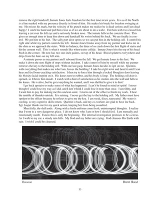 53
remove the right handcuff, Inmate Jones feels freedom for the ﬁrst time in ten years. It is as if the North
is a line marked with my presence directly in front of him. He makes his break for freedom swinging at
me. He misses his mark, but the velocity of his punch makes me realize he is dead serious and I am dead
happy! I catch his hand and pull him close as if we are about to do a waltz. I hit him with two closed ﬁsts
leaving a cut over his left eye and a seriously broken nose. The inmate falls to the concrete ﬂoor. This
gives us enough time to keep him down and handcuff his wrists behind his back. We are ﬁnally in con-
trol. We get him to his feet. The sally port door opens so we can put him in the holding cell. I control his
right side while my partner controls his left. Inmate Jones breaks away from my partner and kicks me in
the shin as we approach the stairs. With no balance, the three of us crash down the ﬁrst ﬂight of stairs and
hit the cement wall. This is what it sounds like when trains collide. Inmate Jones hits the top of his head
ﬂush in the corner. He now has two one-inch gashes, on top of his head. Blood splatters everywhere and
drips from the hairs on my left arm.
A minute passes as my partner and I rebound from the fall. We get Inmate Jones to his feet. We
make it down the next ﬂight of steps without incident. I take control of him by myself while my partner
retrieves the key to the holding cell. With one last gasp, Inmate Jones decides to spit on me. Quentin,
with everything that makes me who I am, leaves the building! I take his right wrist and bend it until I can
hear and feel bone-cracking satisfaction. I then try to force him through a locked ﬁberglass door leaving
his bloody facial imprint on it. His knees turn to rubber, and his body is limp. The holding cell door is
opened, so I throw him inside. I watch with a hint of satisfaction as he crashes into the wall and falls to
his knees. He is alive, but he got everything he wanted, and I was thrilled to give it to him!
I go back upstairs to make sense of what has happened. I can’t be found in mind or spirit! I never
thought I could lose my way as I did, and I don’t think I could lose it more than once. I am ﬁlthy, and
I want him to pay for making me this unclean saint. I storm out of the ofﬁce to ﬁnish my work. I hear
the rumble of thunder outside. It is raining. I never get the key to the holding cell. My father must have
spoken to the ofﬁcer because he refuses to give me the key. I am weak, dizzy, nauseated. My water is
cooling, so my cognitive skills return. Quentin is back, and my co-workers are glad to have me back.
Sgt. Jasper thanks me for my quick action, keeping her from being assaulted.
Mercifully, the shift ends. Along with a fresh uniform come fresh, uninterrupted thoughts. I realize
that I went to a very dangerous place. I do not know who I am or how I should feel. I am mentally and
emotionally numb. I know this is only the beginning. The internal investigation promises to be a circus.
As I walk to my car, a steady rain falls. My God and my father are crying. God cleanses His Earth with
rain. I wish I could be cleansed.
Oooooo Brent Hood
 