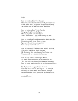 54
I Am
I am the coral snake of New Mexico
Slithering across the smooth sand with great precision.
Bands of red, black and yellow wrap around my body.
My patrons fear me, for I am highly poisonous.
I am the rattle snake of North Carolina
Creeping along brown, dead grass
Shaking my rattle to victims I pass.
Watch out, humans, I leap when striking my prey!
I am the great Boa Constrictor roaming South America,
Hanging out daily in the sleepy swamp.
I possess vibrant, shimmering colors,
For all of my enemies to see.
I am the venomous water moccasin, ruler of the river,
Aggressive to keep my abode my own.
My throne sits high in a nineteen-foot Cyprus tree.
Comrades call me cottonmouth for short.
I am the lazy fellow slumbering in the sun,
No initial threat to humans, but most still fear me.
Tiny little two-foot snake with no harmful intentions,
I am the garter snake, snacking on earthworms and frogs.
Finally, I am the one people fear the most.
I speedily chase humans, but only for a bit of fright,
Fulﬁlling my name of the “Black Racer” just right.
I remain harmless to all, aside from vermin for a feast.
Jessica Chesson
 