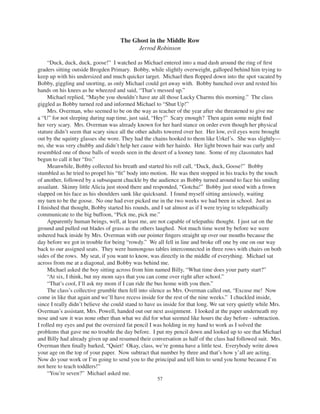 57
The Ghost in the Middle Row
Jerrod Robinson
“Duck, duck, duck, goose!” I watched as Michael entered into a mad dash around the ring of ﬁrst
graders sitting outside Brogden Primary. Bobby, while slightly overweight, galloped behind him trying to
keep up with his undersized and much quicker target. Michael then ﬂopped down into the spot vacated by
Bobby, giggling and snorting, as only Michael could get away with. Bobby hunched over and rested his
hands on his knees as he wheezed and said, “That’s messed up.”
Michael replied, “Maybe you shouldn’t have ate all those Lucky Charms this morning.” The class
giggled as Bobby turned red and informed Michael to “Shut Up!”
Mrs. Overman, who seemed to be on the way as teacher of the year after she threatened to give me
a “U” for not sleeping during nap time, just said, “Hey!” Scary enough? Then again some might ﬁnd
her very scary. Mrs. Overman was already known for her hard stance on order even though her physical
stature didn’t seem that scary since all the other adults towered over her. Her low, evil eyes were brought
out by the squinty glasses she wore. They had the chains hooked to them like Urkel’s. She was slightly—
no, she was very chubby and didn’t help her cause with her hairdo. Her light brown hair was curly and
resembled one of those balls of weeds seen in the desert of a looney tune. Some of my classmates had
begun to call it her “fro.”
Meanwhile, Bobby collected his breath and started his roll call, “Duck, duck, Goose!” Bobby
stumbled as he tried to propel his “ﬁt” body into motion. He was then stopped in his tracks by the touch
of another, followed by a subsequent chuckle by the audience as Bobby turned around to face his smiling
assailant. Skinny little Alicia just stood there and responded, “Gotcha!” Bobby just stood with a frown
slapped on his face as his shoulders sank like quicksand. I found myself sitting anxiously, waiting
my turn to be the goose. No one had ever picked me in the two weeks we had been in school. Just as
I ﬁnished that thought, Bobby started his rounds, and I sat almost as if I were trying to telepathically
communicate to the big buffoon, “Pick me, pick me.”
Apparently human beings, well, at least me, are not capable of telepathic thought. I just sat on the
ground and pulled out blades of grass as the others laughed. Not much time went by before we were
ushered back inside by Mrs. Overman with our pointer ﬁngers straight up over our mouths because the
day before we got in trouble for being “rowdy.” We all fell in line and broke off one by one on our way
back to our assigned seats. They were humongous tables interconnected in three rows with chairs on both
sides of the rows. My seat, if you want to know, was directly in the middle of everything. Michael sat
across from me at a diagonal, and Bobby was behind me.
Michael asked the boy sitting across from him named Billy, “What time does your party start?”
“At six, I think, but my mom says that you can come over right after school.”
“That’s cool, I’ll ask my mom if I can ride the bus home with you then.”
The class’s collective grumble then fell into silence as Mrs. Overman called out, “Excuse me! Now
come in like that again and we’ll have recess inside for the rest of the nine weeks.” I chuckled inside,
since I really didn’t believe she could stand to have us inside for that long. We sat very quietly while Mrs.
Overman’s assistant, Mrs. Powell, handed out our next assignment. I looked at the paper underneath my
nose and saw it was none other than what we did for what seemed like hours the day before - subtraction.
I rolled my eyes and put the oversized fat pencil I was holding in my hand to work as I solved the
problems that gave me no trouble the day before. I put my pencil down and looked up to see that Michael
and Billy had already given up and resumed their conversation as half of the class had followed suit. Mrs.
Overman then ﬁnally barked, “Quiet! Okay, class, we’re gonna have a little test. Everybody write down
your age on the top of your paper. Now subtract that number by three and that’s how y’all are acting.
Now do your work or I’m going to send you to the principal and tell him to send you home because I’m
not here to teach toddlers!”
“You’re seven?” Michael asked me.
 