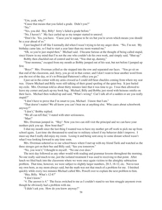 58
“Um, yeah, why?”
“Cause that means that you failed a grade. Didn’t you?”
“No.”
“Yes, you did. Hey, Billy! Jerry’s failed a grade before.”
“No, I haven’t.” My face curled up as my temper started to unravel.
“Don’t lie. Yes, you have. ‘Cause you’re suppose to be six but you’re seven which means you should
be a year ahead of us.”
I just laughed if off like I normally did when I wasn’t trying to let my anger show. “No, I’m not. My
birthday came late, so I had to start a year later than my mom wanted me.”
“Oh, so you’re just stupid then,” Michael said. I became furious at the thought of being called stupid,
since I knew in my mind that I’m not the one who couldn’t do his own work, and simply said, “Shut up.”
Bobby then chuckled out of control and let out, “You shut up, dummy,”
“Your momma,” escaped from my mouth as Bobby jumped out of his seat, but not before I jumped up
ﬁrst.
“Boys!” Mrs. Overman yelled as she stepped into the row and separated our faces. “You go sit on
that end of the classroom, and, Jerry, you go sit in that corner, and I don’t want to hear another word from
you the rest of the day, or it’s to Principal Patterson’s ofﬁce you go.”
I just sat in the corner with my arms crossed as I could still hear chuckles coming from where my seat
was. I knew Michael and Billy were still talking of their grand spoiling of the quiet boy. It just fueled
my exile. Mrs. Overman told us about thirty minutes later that it was time to go. I was then allowed to
leave my corner and pack up my book bag. Michael, Billy and Bobby just stood with heinous smirks on
their faces. Michael then walked up and said, “What’s wrong? Can’t talk all of a sudden or are you really
stupid?”
“I don’t have to prove that I’m smart to you, Michael. I know that I am.”
“That doesn’t matter! We all know you can’t beat me at anything else. Who cares about schoolwork
anyway?”
“I don’t,” Bobby replied.
“We all can tell that,” I stated with utter seriousness.
“Man!”
Mrs. Overman jumped in. “Hey! Now you two can still visit the principal and we can have your
mothers pick you up. How bout that?”
I shut my mouth since the last thing I wanted was to have my mother get off work to pick me up from
school again. Last time she threatened to send me to military school if my behavior didn’t improve. I
must say that I really did enjoy my room. Losing it and being sent away to some distant school wasn’t
what I was looking forward to any time soon.
Mrs. Overman ushered us to our school buses where I met up with my friend Tarik and watched as the
three stooges got on their bus and Billy said, “See you tomorrow.”
“No, you won’t,” I thought to myself. “No one ever does.”
The next day followed as any other would with reading and grammar lessons throughout the morning.
No one really said much to me, just the isolated treatment I was used to receiving to that point. After
lunch we ﬁled back into the classroom where we were once again victims to the almighty subtraction
problem. That time, however, we were subject to slightly larger numbers, 20-3, 18-12, etc. Not to toot
my own horn, as my mom always said, but the math was not that much of a problem for me. I ﬁnished
quickly while every two minutes Michael called Mrs. Powell over to explain the next problem to him.
“Hey, Billy. What’s 12-8?”
“I don’t know.”
“4. The answer is 4.” The focus switched to me as I couldn’t stand to see him struggle anymore even
though he obviously had a problem with me.
“I didn’t ask you. How do you know anyway?”
 