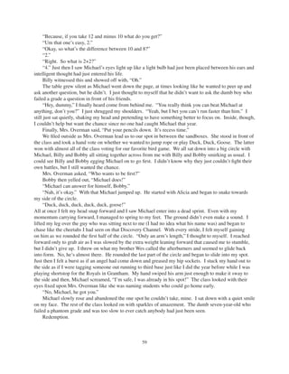59
“Because, if you take 12 and minus 10 what do you get?”
“Um that one’s easy, 2.”
“Okay, so what’s the difference between 10 and 8?”
“2.”
“Right. So what is 2+2?”
“4.” Just then I saw Michael’s eyes light up like a light bulb had just been placed between his ears and
intelligent thought had just entered his life.
Billy witnessed this and showed off with, “Oh.”
The table grew silent as Michael went down the page, at times looking like he wanted to peer up and
ask another question, but he didn’t. I just thought to myself that he didn’t want to ask the dumb boy who
failed a grade a question in front of his friends.
“Hey, dummy,” I ﬁnally heard come from behind me. “You really think you can beat Michael at
anything, don’t you?” I just shrugged my shoulders. “Yeah, but I bet you can’t run faster than him.” I
still just sat quietly, shaking my head and pretending to have something better to focus on. Inside, though,
I couldn’t help but want the chance since no one had caught Michael that year.
Finally, Mrs. Overman said, “Put your pencils down. It’s recess time.”
We ﬁled outside as Mrs. Overman lead us to our spot in between the sandboxes. She stood in front of
the class and took a hand vote on whether we wanted to jump rope or play Duck, Duck, Goose. The latter
won with almost all of the class voting for our favorite bird game. We all sat down into a big circle with
Michael, Billy and Bobby all sitting together across from me with Billy and Bobby smirking as usual. I
could see Billy and Bobby egging Michael on to go ﬁrst. I didn’t know why they just couldn’t ﬁght their
own battles, but I still wanted the chance.
Mrs. Overman asked, “Who wants to be ﬁrst?”
Bobby then yelled out, “Michael does!”
“Michael can answer for himself, Bobby.”
“Nah, it’s okay.” With that Michael jumped up. He started with Alicia and began to snake towards
my side of the circle.
“Duck, duck, duck, duck, duck, goose!”
All at once I felt my head snap forward and I saw Michael enter into a dead sprint. Even with my
momentum carrying forward, I managed to spring to my feet. The ground didn’t even make a sound. I
lifted my leg over the guy who was sitting next to me (I had no idea what his name was) and began to
chase like the cheetahs I had seen on that Discovery Channel. With every stride, I felt myself gaining
on him as we rounded the ﬁrst half of the circle. “Only an arm’s length,” I thought to myself. I reached
forward only to grab air as I was slowed by the extra weight leaning forward that caused me to stumble,
but I didn’t give up. I threw on what my brother Wes called the afterburners and seemed to glide back
into form. No, he’s almost there. He rounded the last part of the circle and began to slide into my spot.
Just then I felt a burst as if an angel had come down and greased my hip sockets. I stuck my hand out to
the side as if I were tagging someone out running to third base just like I did the year before while I was
playing shortstop for the Royals in Grantham. My hand swiped his arm just enough to make it sway to
the side and then, Michael screamed, “I’m safe, I was already in his spot!” The class looked with their
eyes ﬁxed upon Mrs. Overman like she was naming students who could go home early.
“No, Michael, he got you.”
Michael slowly rose and abandoned the one spot he couldn’t take, mine. I sat down with a quiet smile
on my face. The rest of the class looked on with sparkles of amazement. The dumb seven-year-old who
failed a phantom grade and was too slow to ever catch anybody had just been seen.
Redemption.
 