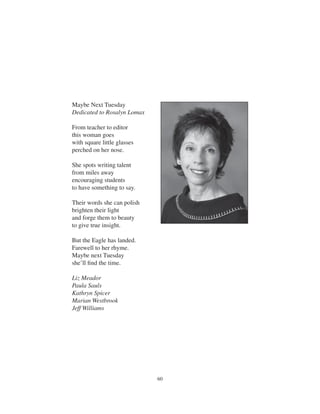 60
Maybe Next Tuesday
Dedicated to Rosalyn Lomax
From teacher to editor
this woman goes
with square little glasses
perched on her nose.
She spots writing talent
from miles away
encouraging students
to have something to say.
Their words she can polish
brighten their light
and forge them to beauty
to give true insight.
But the Eagle has landed.
Farewell to her rhyme.
Maybe next Tuesday
she’ll ﬁnd the time.
Liz Meador
Paula Sauls
Kathryn Spicer
Marian Westbrook
Jeff Williams
 