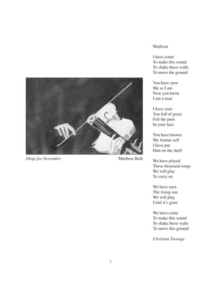 3
Madison
I have come
To make this sound
To shake these walls
To move the ground
You have seen
Me as I am
Now you know
I am a man
I have seen
You full of grace
Felt the pain
In your face
You have known
My former self
I have put
Him on the shelf
We have played
These thousand songs
We will play
To carry on
We have seen
The rising sun
We will play
Until it’s gone
We have come
To make this sound
To shake these walls
To move this ground
Christian Turnage
Dirge for November Matthew Belk
 