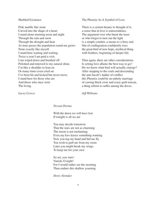4
Marbled Existence
Pink marble like stone
Carved into the shape of a heart.
I stand alone morning noon and night
Through the rain and snow
Through the drought and heat.
As time passes the population round me grows
None exactly like myself.
I stand here waiting and waiting.
Twice a year I am paid a visit.
I am wiped down and brushed off
Polished and renewed to my natural shine.
I’m like a shoulder to lean on
Or many times even cried on.
I’ve been hit and kicked but never move.
I stand here for those who are
And those who once were
The living.
Lacey Cerezo
The Phoenix As A Symbol of Love
There is a certain beauty to thought of it,
a sense that in love is transcendence.
The argument over who burnt the toast
or who forgot to turn out the light
is a simple conduit, a means to a ﬁery end.
Out of conﬂagration conﬁdently rises
the great bird of new hope, mythical thing
with feathers, beginning of deeper life.
Then again, there are other considerations.
Is setting love aﬂame the best way to go?
Do we know what bird will actually emerge?
After stepping to the coals and descending
the anti-Jacob’s ladder of conﬂict
this Phoenix could be an unholy marriage
of cawing black crow and crazy quilt toucan,
a thing reborn to suffer among the doves.
Jeff Williams
Nessun Dorma
With the dawn we will have lost
If tonight is all we are
You may decide tomorrow
That the stars are not as charming
The moon is not enchanting
Even my kiss leaves something wanting
Now you tug my hand and bid me ﬂy
You wish to pull me from my room
Later you might break my wings
To keep me for your own
So set, you stars!
Vanish, O night!
For I would rather see the morning
Than endure this shallow yearning
Deniz Alemdar
 