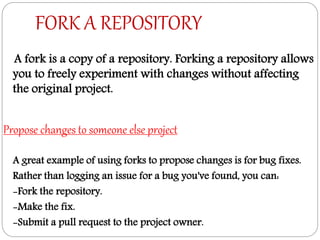 FORK A REPOSITORY
A fork is a copy of a repository. Forking a repository allows
you to freely experiment with changes without affecting
the original project.
Propose changes to someone else project
A great example of using forks to propose changes is for bug fixes.
Rather than logging an issue for a bug you've found, you can:
-Fork the repository.
-Make the fix.
-Submit a pull request to the project owner.
 