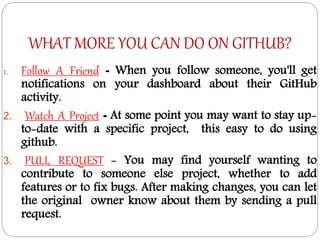 WHAT MORE YOU CAN DO ON GITHUB?
1. Follow A Friend - When you follow someone, you'll get
notifications on your dashboard about their GitHub
activity.
2. Watch A Project - At some point you may want to stay up-
to-date with a specific project, this easy to do using
github.
3. PULL REQUEST - You may find yourself wanting to
contribute to someone else project, whether to add
features or to fix bugs. After making changes, you can let
the original owner know about them by sending a pull
request.
 