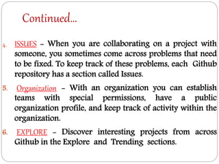 Continued…
4. ISSUES - When you are collaborating on a project with
someone, you sometimes come across problems that need
to be fixed. To keep track of these problems, each Github
repository has a section called Issues.
5. Organization - With an organization you can establish
teams with special permissions, have a public
organization profile, and keep track of activity within the
organization.
6. EXPLORE - Discover interesting projects from across
Github in the Explore and Trending sections.
 