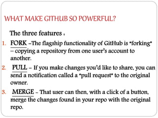 WHAT MAKE GITHUB SO POWERFUL?
The three features :
1. FORK -The flagship functionality of GitHub is “forking”
– copying a repository from one user’s account to
another.
2. PULL - If you make changes you’d like to share, you can
send a notification called a “pull request” to the original
owner.
3. MERGE - That user can then, with a click of a button,
merge the changes found in your repo with the original
repo.
 