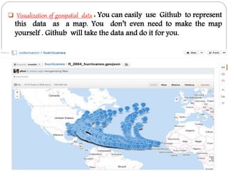  Visualization of geospatial data : You can easily use Github to represent
this data as a map. You don’t even need to make the map
yourself . Github will take the data and do it for you.
 