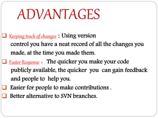 ADVANTAGES
 Keeping track of changes : Using version
control you have a neat record of all the changes you
made, at the time you made them.
 Faster Response : The quicker you make your code
publicly available, the quicker you can gain feedback
and people to help you.
 Easier for people to make contributions .
 Better alternative to SVN branches.
 