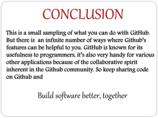CONCLUSION
Build software better, together
This is a small sampling of what you can do with GitHub.
But there is an infinite number of ways where Github’s
features can be helpful to you. GitHub is known for its
usefulness to programmers, it’s also very handy for various
other applications because of the collaborative spirit
inherent in the Github community. So keep sharing code
on Github and
 