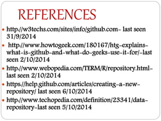 REFERENCES
 http://w3techs.com/sites/info/github.com- last seen
31/9/2014
 http://www.howtogeek.com/180167/htg-explains-
what-is-github-and-what-do-geeks-use-it-for/-last
seen 2/10/2014
 http://www.webopedia.com/TERM/R/repository.html-
last seen 2/10/2014
 https://help.github.com/articles/creating-a-new-
repository/ last seen 6/10/2014
 http://www.techopedia.com/definition/23341/data-
repository-last seen 5/10/2014
 