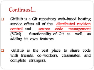 Continued….
 GitHub is a Git repository web-based hosting
service offers all of the distributed revision
control and source code management
(SCM) functionality of Git as well as
adding its own features.
 GitHub is the best place to share code
with friends, co-workers, classmates, and
complete strangers.
 