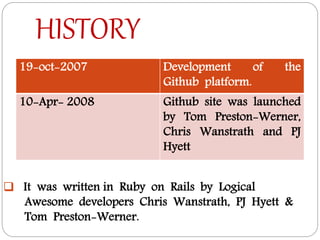 HISTORY
19-oct-2007 Development of the
Github platform.
10-Apr- 2008 Github site was launched
by Tom Preston-Werner,
Chris Wanstrath and PJ
Hyett
 It was written in Ruby on Rails by Logical
Awesome developers Chris Wanstrath, PJ Hyett &
Tom Preston-Werner.
 