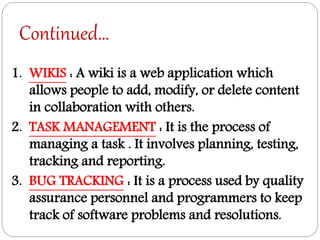 Continued…
1. WIKIS : A wiki is a web application which
allows people to add, modify, or delete content
in collaboration with others.
2. TASK MANAGEMENT : It is the process of
managing a task . It involves planning, testing,
tracking and reporting.
3. BUG TRACKING : It is a process used by quality
assurance personnel and programmers to keep
track of software problems and resolutions.
 