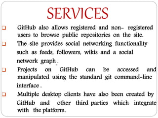 SERVICES
 GitHub also allows registered and non- registered
users to browse public repositories on the site.
 The site provides social networking functionality
such as feeds, followers, wikis and a social
network graph .
 Projects on GitHub can be accessed and
manipulated using the standard git command-line
interface .
 Multiple desktop clients have also been created by
GitHub and other third parties which integrate
with the platform.
 
