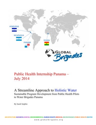  
Public Health Internship Panama –
July 2014
A Streamline Approach to Holistic Water
Sustainable Program Development from Public Health Pilots
to Water Brigades Panama
By Sarah Sutphin
 