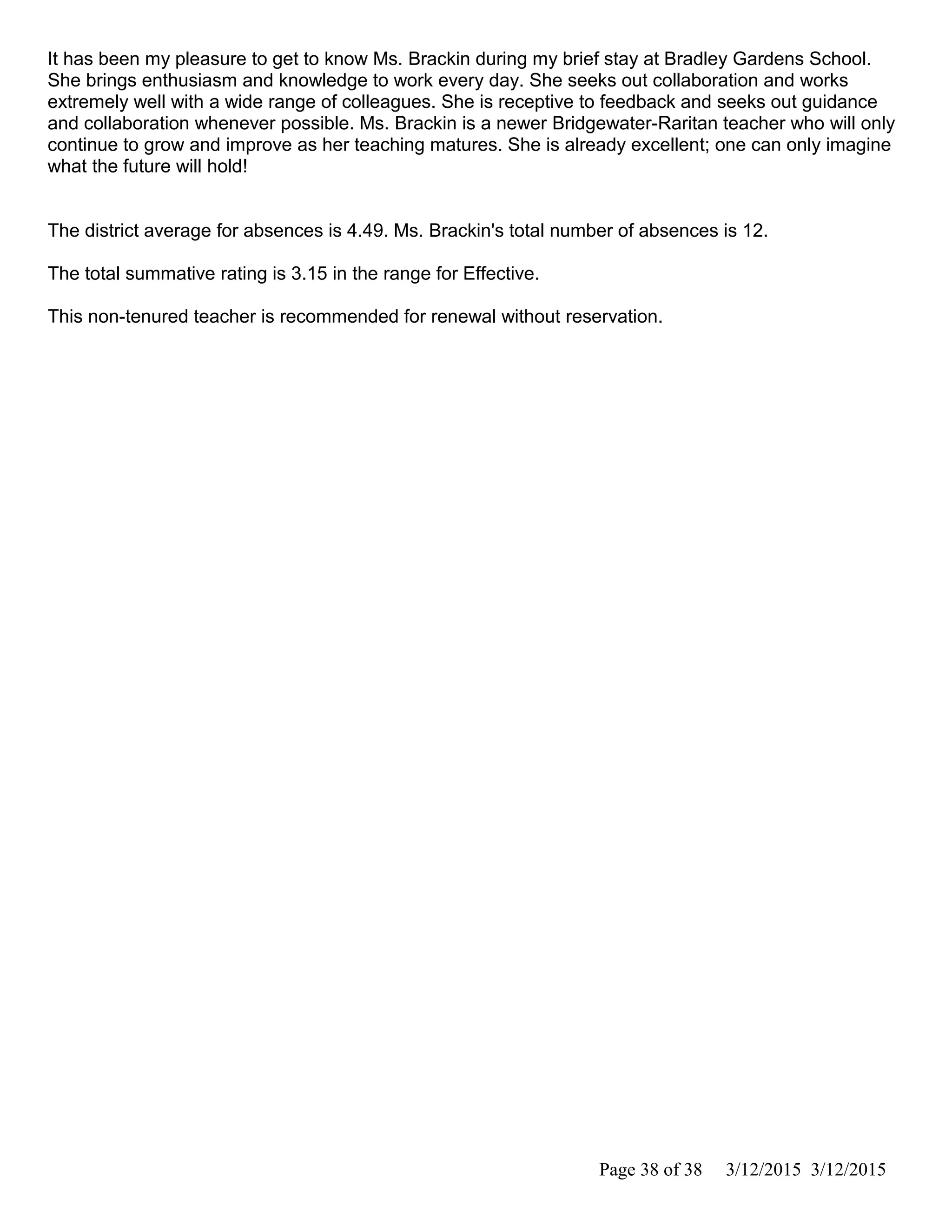 It has been my pleasure to get to know Ms. Brackin during my brief stay at Bradley Gardens School.
She brings enthusiasm and knowledge to work every day. She seeks out collaboration and works
extremely well with a wide range of colleagues. She is receptive to feedback and seeks out guidance
and collaboration whenever possible. Ms. Brackin is a newer Bridgewater-Raritan teacher who will only
continue to grow and improve as her teaching matures. She is already excellent; one can only imagine
what the future will hold!
The district average for absences is 4.49. Ms. Brackin's total number of absences is 12.
The total summative rating is 3.15 in the range for Effective.
This non-tenured teacher is recommended for renewal without reservation.
Page 38 of 38 3/12/2015 3/12/2015
 