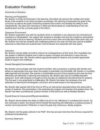 Evaluation Feedback
Comments on Domains:
Planning and Preparation:
Ms. Brackin is timely and thorough in her planning. She takes into account the multiple and varied
levels of the students in her class and plans accordingly. Her planning incorporates the goals of the
curriculum as well as the goals of teaching students how to learn and develop the ability to work
independently. Her plans are meticulous in detail and demonstrate an understanding of how her
students learn and the curricular goals of the district.
Classroom Environment
Ms. Brackin engenders trust with her students which is important in any classroom but of tantamount
importance in kindergarten. Her rapport with students is excellent and she has created an atmosphere
of caring with a focus on learning. Students are kind to each other and help each other when they can.
Ms. Brackin has had two students with challenging behavior this year and she has used all available
resources to help these two students learn how to behave and cooperate with their peers.
Instruction
Ms. Brackin has the ability and skill to instruct her kindergarteners at their level. She modulates how
she speaks to different students and is able to explain concepts and directions in ways that are
appropriate and clear. Ms. Brackin selects appropriate goals for lessons and provides appropriate
levels of support and challenge.
Overall Strengths/Commendations:
Ms. Brackin communicates well with student's families. She is proactive in working with families and
strikes an appropriate tone even when the subject is potentially uncomfortable. Ms. Brackin is incredibly
well-organized and focused. She spends a considerable amount of time preparing and uses her time
effectively and efficiently in planning and preparing. Ms. Brackin also has an incredibly beautiful
classroom. Each wall hanging is thought out and provides an additional instructional tool for students.
The first year in any grade level is challenging. Ms. Brackin has taken the necessary time and
dedication to learning the Kindergarten curriculum and is well-versed in the requirements.
Ms. Brackin also spends half of her time at JFK as an intervention specialist where she works with a
variety of students. She participates in the extended-day program and teaches third graders there. Ms.
Brackin has been a professional, positive member of that school as well as Bradley Gardens.
Overall Areas for Improvement/Recommendations:
Ms. Brackin demonstrates the ability to reflect and act on her reflections in a professional manner. As
she continues to teach, she should remind herself that teaching and reflecting is a cyclical process of
revision and improvement. Perfection is never the goal only continuous, steady progress.
Ms. Brackin met the goals outlined in her PGIP. She has accrued more than the 20 hours required for
professional development.
Summary Statement:
Page 37 of 38 3/12/2015 3/12/2015
 
