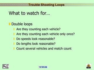 Trouble Shooting LoopsTrouble Shooting Loops
What to watch for…
Double loops
Are they counting each vehicle?
Are they counting each vehicle only once?
Do speeds look reasonable?
Do lengths look reasonable?
Count several vehicles and match count
 
