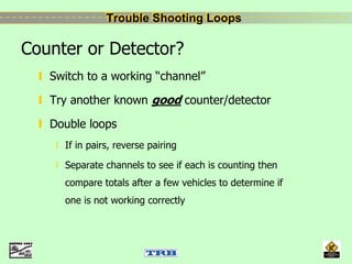 Trouble Shooting LoopsTrouble Shooting Loops
Counter or Detector?
Switch to a working “channel”
Try another known good counter/detector
Double loops
If in pairs, reverse pairing
Separate channels to see if each is counting then
compare totals after a few vehicles to determine if
one is not working correctly
 