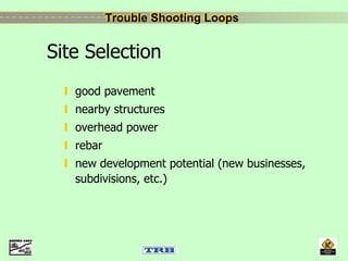 Trouble Shooting LoopsTrouble Shooting Loops
Site Selection
good pavement
nearby structures
overhead power
rebar
new development potential (new businesses,
subdivisions, etc.)
 
