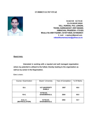 CURRICULUM VITAE
RAKESH KUMAR
S/o Sh.BHURI SINGH
VILL. HUKKAL P/O, LONGNI,
TEHSIL SARKAGHAT, DIST.MANDI.
HIMACHAL PRADESH.-175 025.
MOBILE NO:09817524961, 9318714920, 9318920031
E- mail- r.rajatsoni@gmail.com
rakeshkumarsaurav@yahoo.co.in
OBJECTIVES:
Interested in working with a reputed and well managed organization
where my potential is utilized to the fullest, thereby leading to the organization as
well as my career in the Organization.
EDUCATION:
Course / Examination Board / University Year of Completion % Of Marks
B.A H.P UNIVERSITY
SHIMLA
2007 48.6
10+2.
H.P.B.S.E,
DHARAMSHALA, 2004 60.0
S.S.L.C.
(MATRICULATION)
H.P.B.S.E,
DHARAMSHALA,
2002 53.7
 