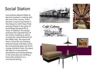 Locomotives allowed Dallas to
become involved in trading with
the rest of the country. Trains
became a reoccurring theme in
this design to instill Texas Pride
and pay tribute to the piece of
technology that gave life to
Texas. In addition, this design
embraces the characteristics of
the historic building as well as
incorporate cultural elements of
the Dallas area. The space will
have a Texas flair by including
textured woods and Aztec prints.
By incorporating deep red, burnt
orange and plum hues, the space
will take on a resimmercial
atmosphere promoting wellness
in the work place by instilling a
home-like ambiance in a
commercial setting.
Social Station
 